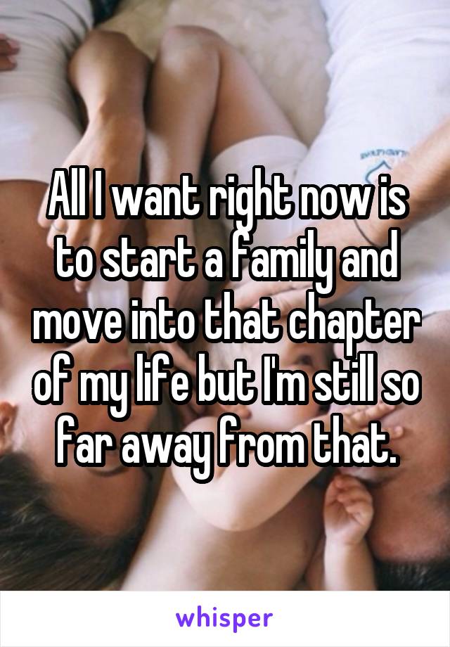 All I want right now is to start a family and move into that chapter of my life but I'm still so far away from that.