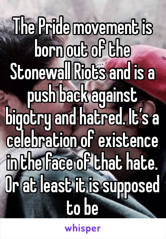 The Pride movement is born out of the Stonewall Riots and is a push back against bigotry and hatred. It’s a celebration of existence in the face of that hate. Or at least it is supposed to be