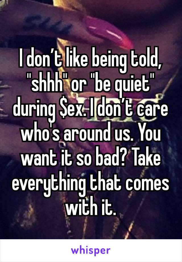 I don’t like being told, "shhh" or "be quiet" during $ex. I don’t care who's around us. You want it so bad? Take everything that comes with it.