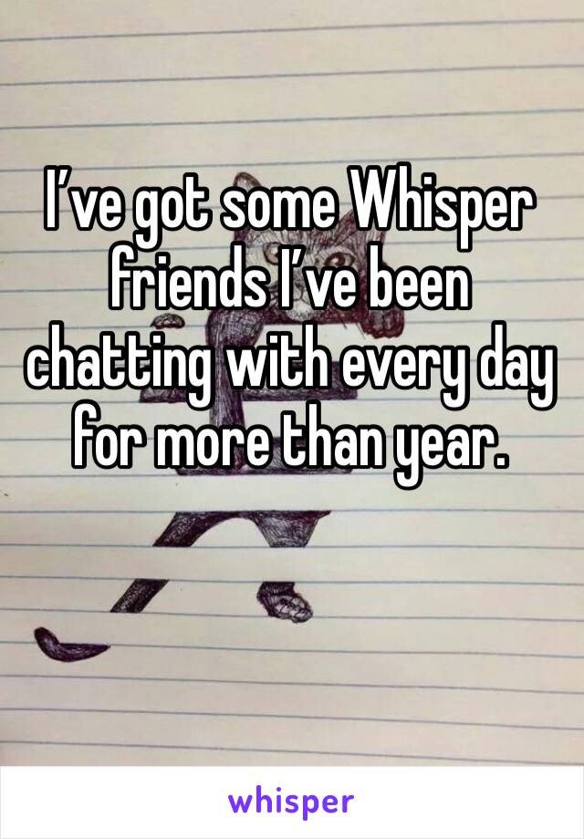 I’ve got some Whisper friends I’ve been chatting with every day for more than year. 