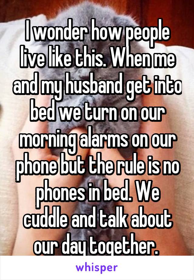 I wonder how people live like this. When me and my husband get into bed we turn on our morning alarms on our phone but the rule is no phones in bed. We cuddle and talk about our day together. 