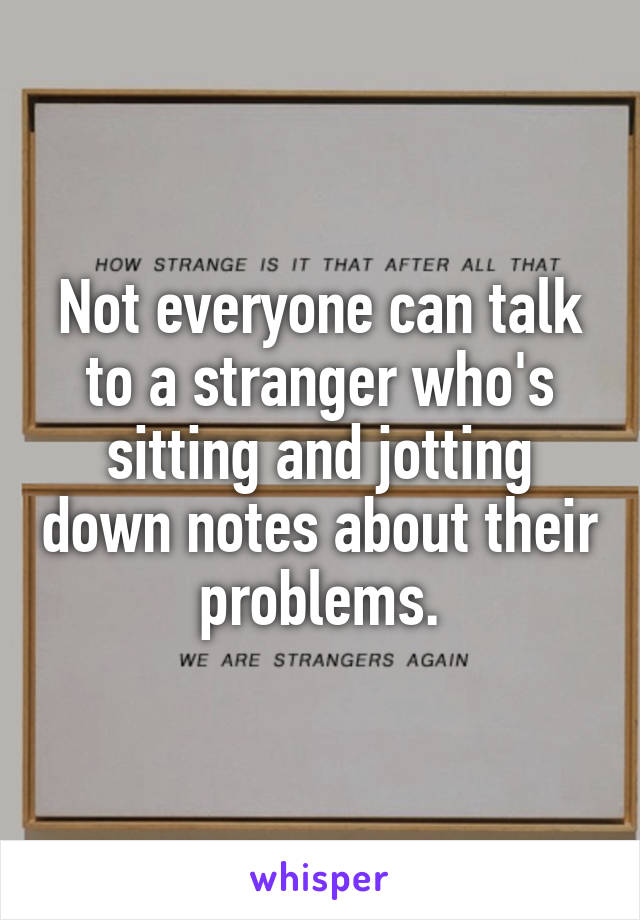 Not everyone can talk to a stranger who's sitting and jotting down notes about their problems.