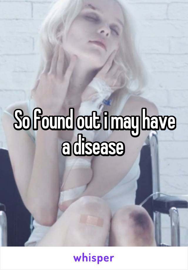 So found out i may have a disease 
