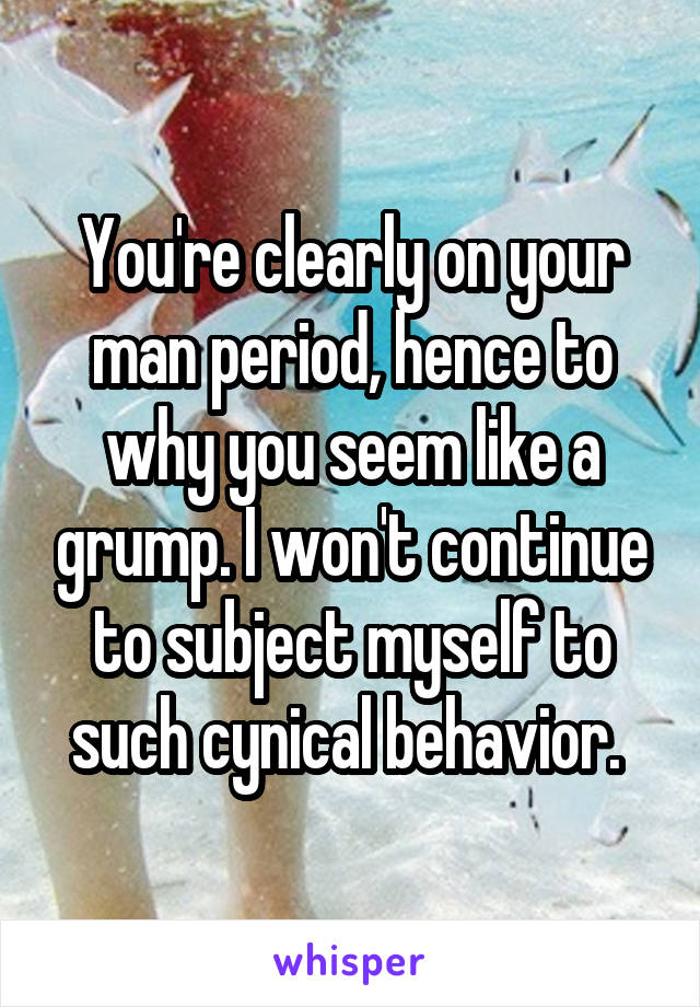 You're clearly on your man period, hence to why you seem like a grump. I won't continue to subject myself to such cynical behavior. 