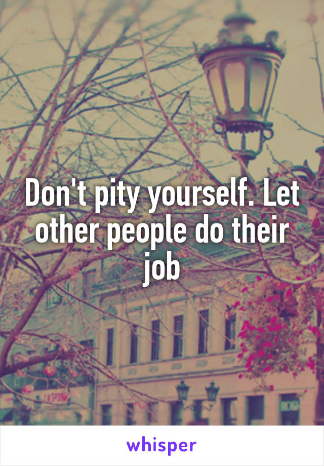 Don't pity yourself. Let other people do their job