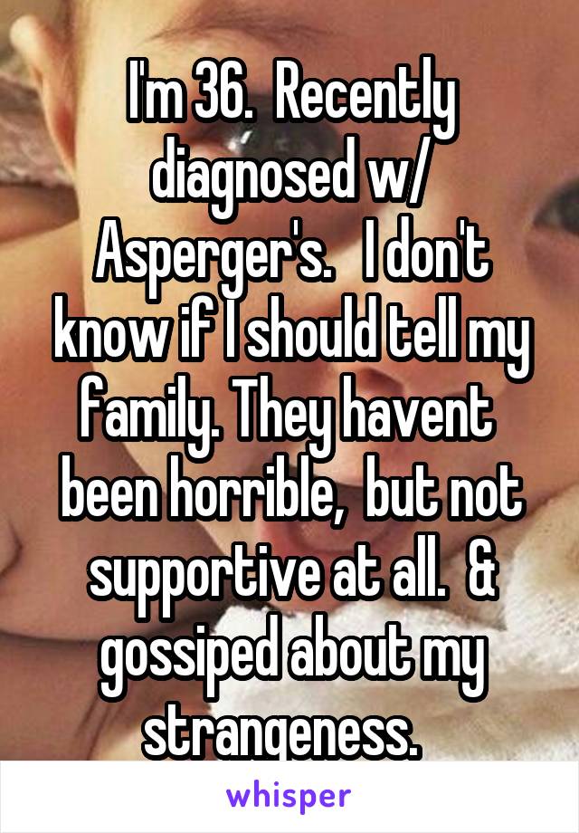 I'm 36.  Recently diagnosed w/ Asperger's.   I don't know if I should tell my family. They havent  been horrible,  but not supportive at all.  & gossiped about my strangeness.  