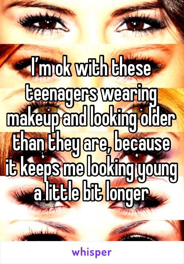 I’m ok with these teenagers wearing makeup and looking older than they are, because it keeps me looking young a little bit longer 