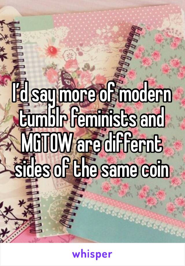 I’d say more of modern tumblr feminists and MGTOW are differnt sides of the same coin