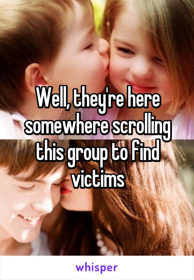 Well, they're here somewhere scrolling this group to find victims