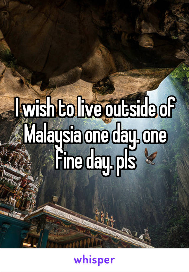 I wish to live outside of Malaysia one day. one fine day. pls