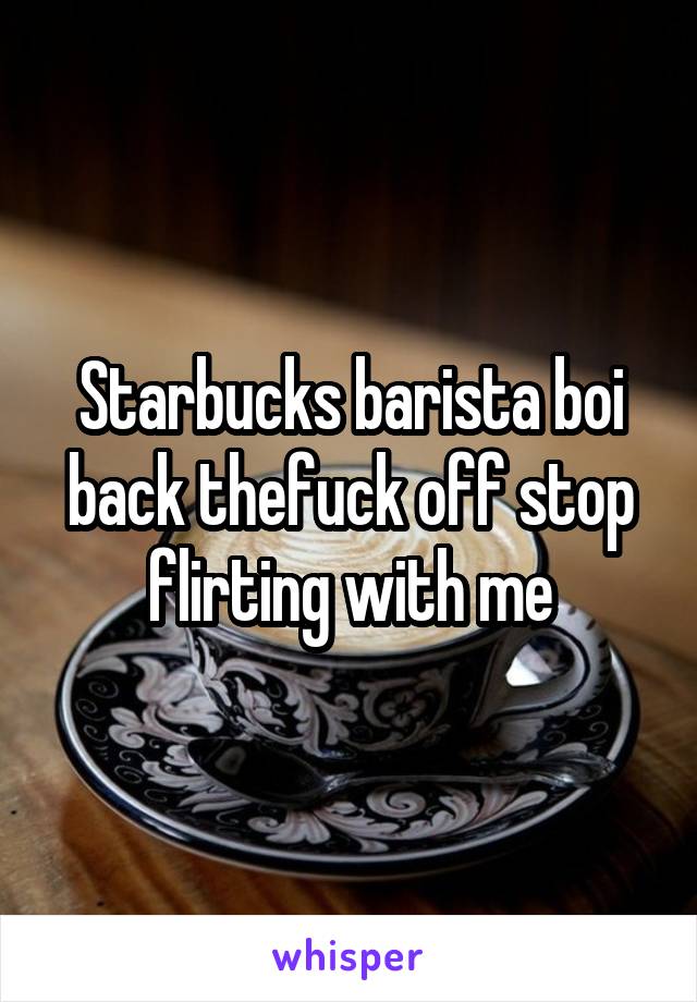 Starbucks barista boi back thefuck off stop flirting with me