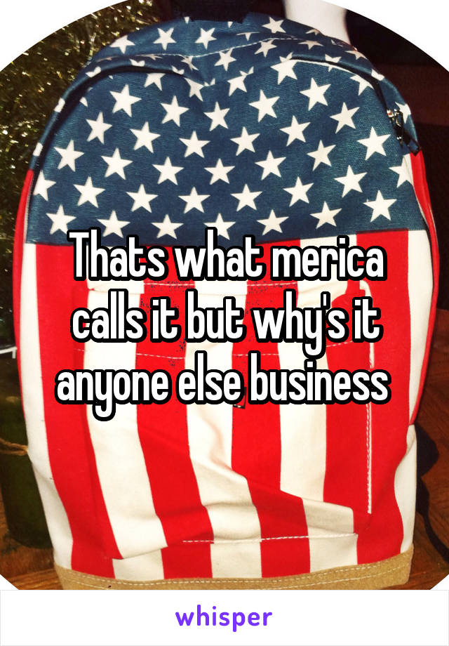 Thats what merica calls it but why's it anyone else business 