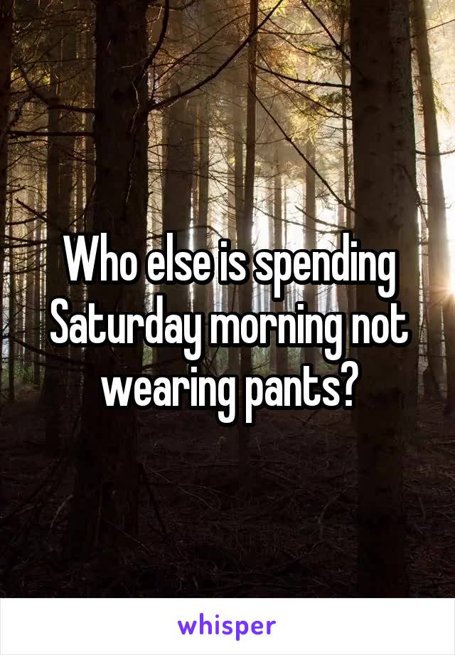 Who else is spending Saturday morning not wearing pants?