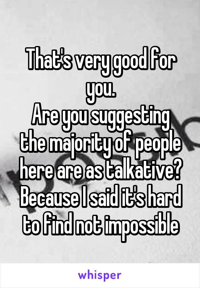 That's very good for you.
Are you suggesting the majority of people here are as talkative?
Because I said it's hard to find not impossible
