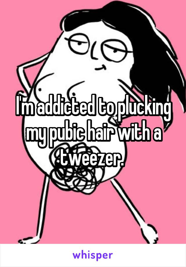 I'm addicted to plucking my pubic hair with a tweezer. 