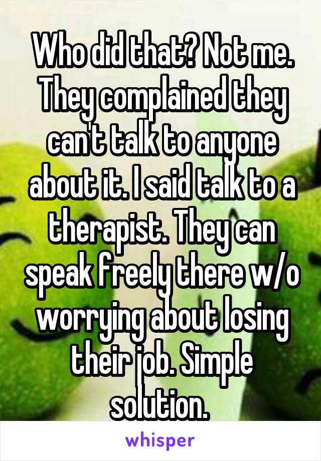 Who did that? Not me. They complained they can't talk to anyone about it. I said talk to a therapist. They can speak freely there w/o worrying about losing their job. Simple solution. 