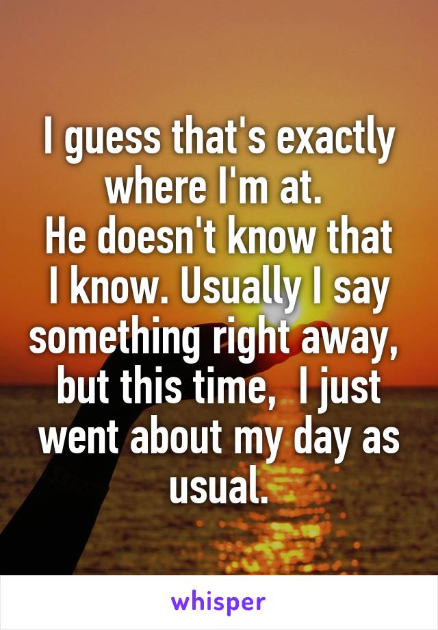 I guess that's exactly where I'm at. 
He doesn't know that I know. Usually I say something right away,  but this time,  I just went about my day as usual.