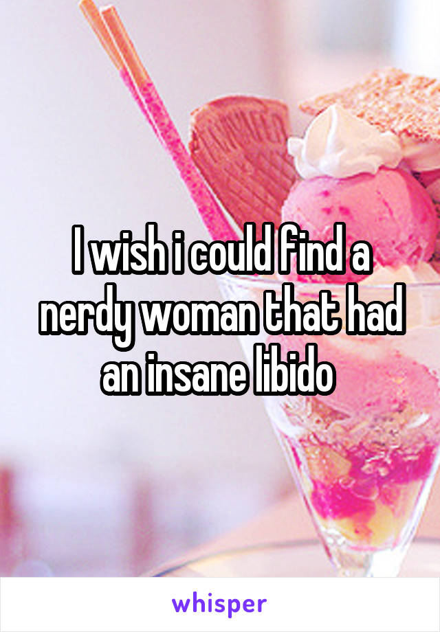 I wish i could find a nerdy woman that had an insane libido 