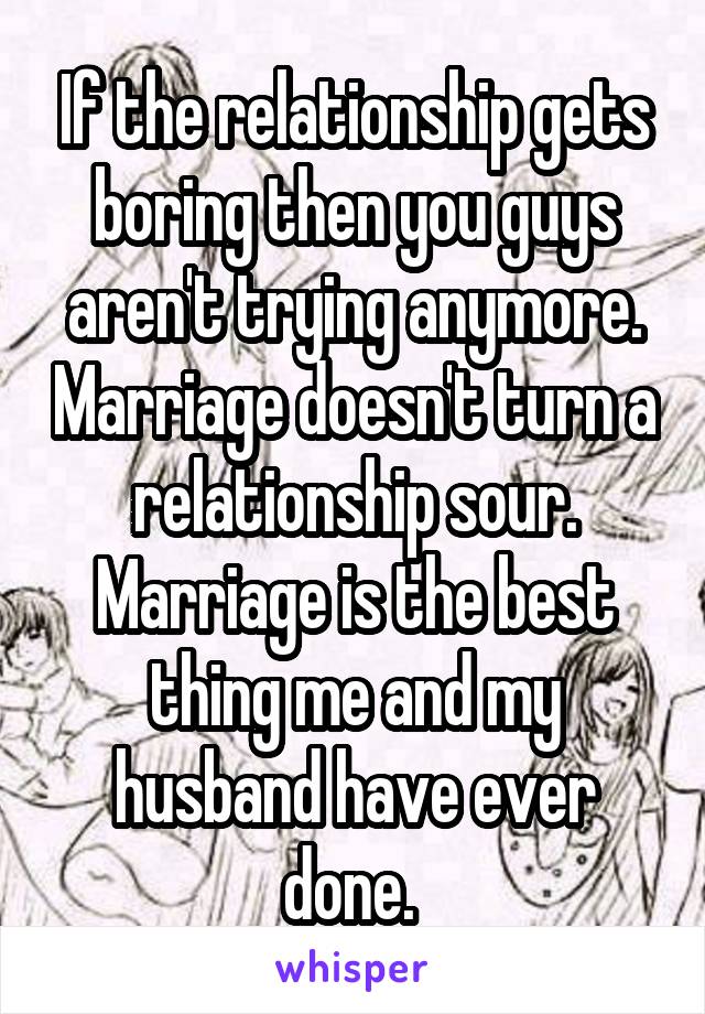 If the relationship gets boring then you guys aren't trying anymore. Marriage doesn't turn a relationship sour. Marriage is the best thing me and my husband have ever done. 