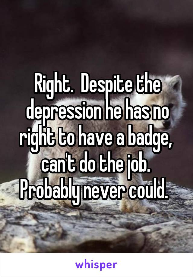 Right.  Despite the depression he has no right to have a badge,  can't do the job.  Probably never could.  