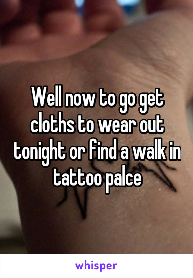 Well now to go get cloths to wear out tonight or find a walk in tattoo palce