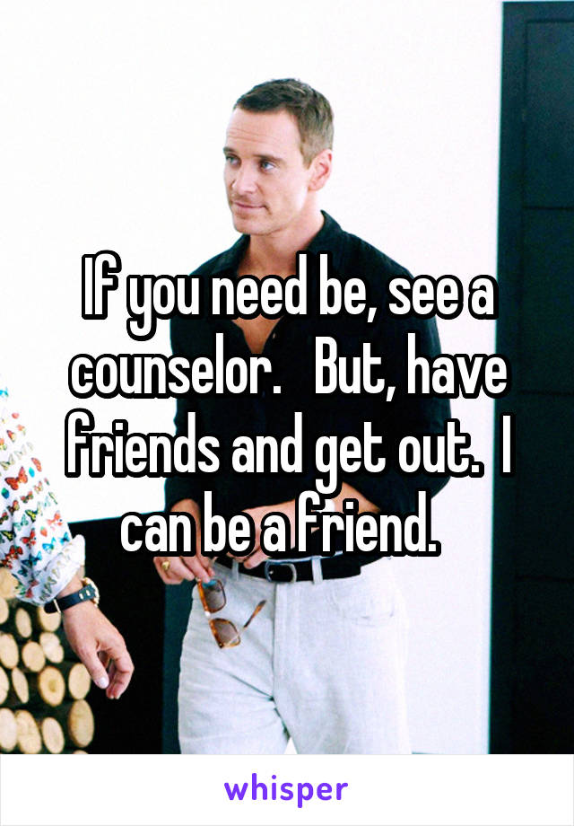 If you need be, see a counselor.   But, have friends and get out.  I can be a friend.  