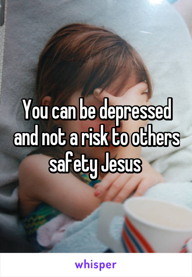 You can be depressed and not a risk to others safety Jesus 