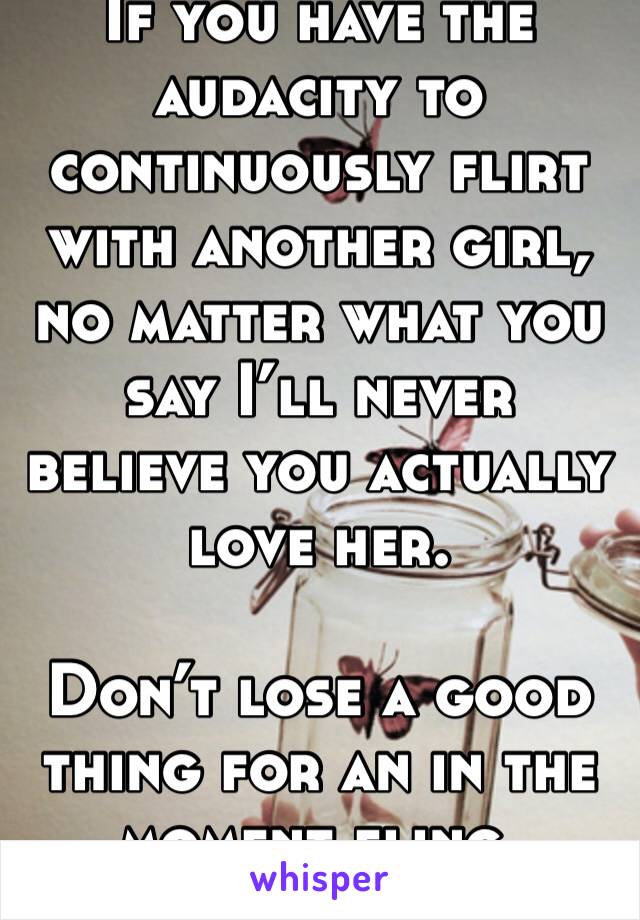 If you have the audacity to continuously flirt with another girl, no matter what you say I’ll never believe you actually love her.

Don’t lose a good thing for an in the moment fling.