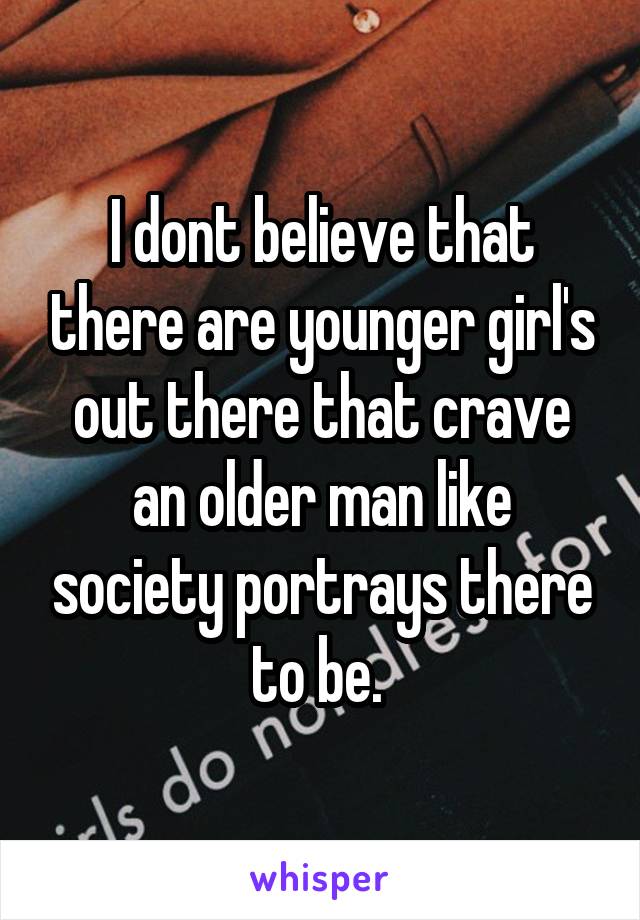 I dont believe that there are younger girl's out there that crave an older man like society portrays there to be. 