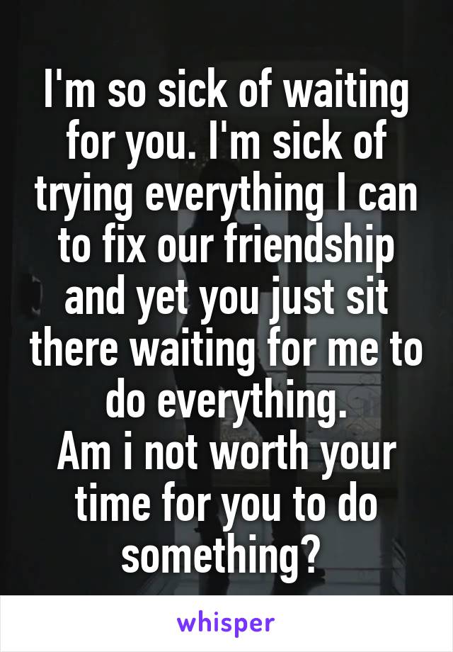 I'm so sick of waiting for you. I'm sick of trying everything I can to fix our friendship and yet you just sit there waiting for me to do everything.
Am i not worth your time for you to do something? 
