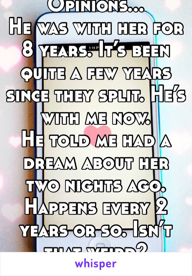 Opinions...
He was with her for 8 years. It’s been quite a few years since they split. He’s with me now.
He told me had a dream about her two nights ago. Happens every 2 years or so. Isn’t that weird?
