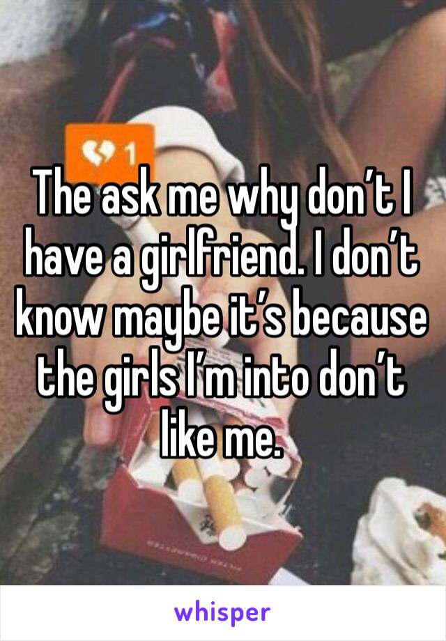 The ask me why don’t I have a girlfriend. I don’t know maybe it’s because the girls I’m into don’t like me.