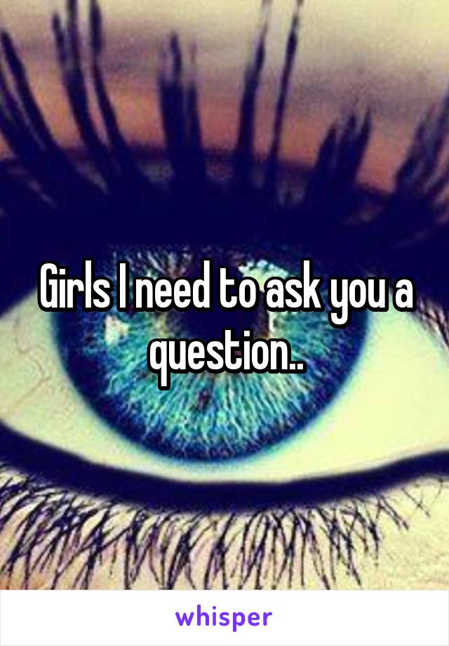 Girls I need to ask you a question..