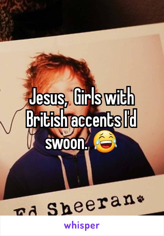 Jesus,  Girls with British accents I'd swoon. 😂