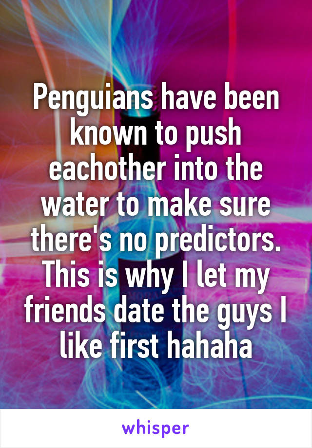 Penguians have been known to push eachother into the water to make sure there's no predictors. This is why I let my friends date the guys I like first hahaha