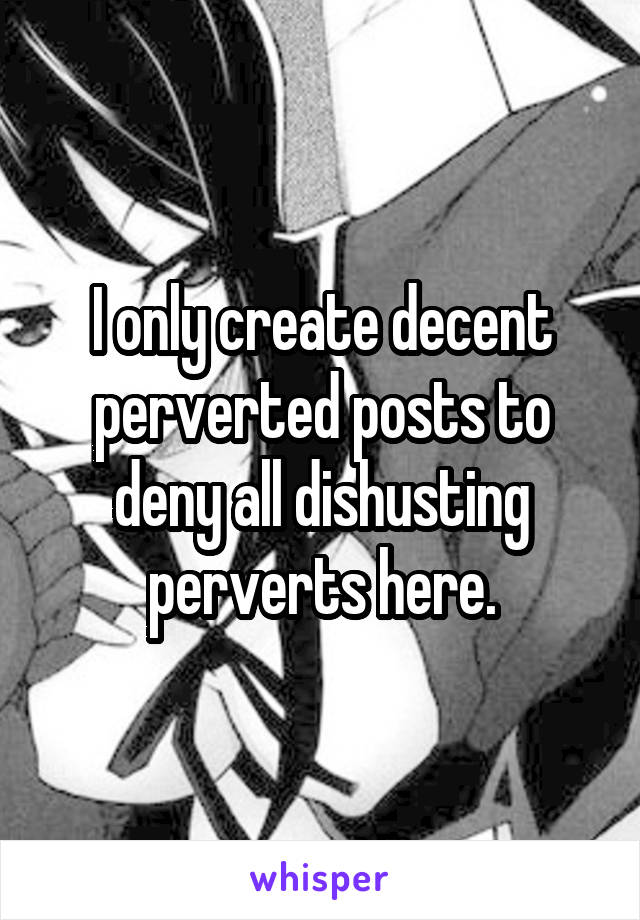 I only create decent perverted posts to deny all dishusting perverts here.