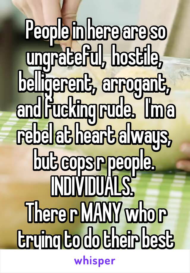 People in here are so ungrateful,  hostile,  belligerent,  arrogant,  and fucking rude.   I'm a rebel at heart always,  but cops r people.  INDIVIDUALS.  
There r MANY who r trying to do their best