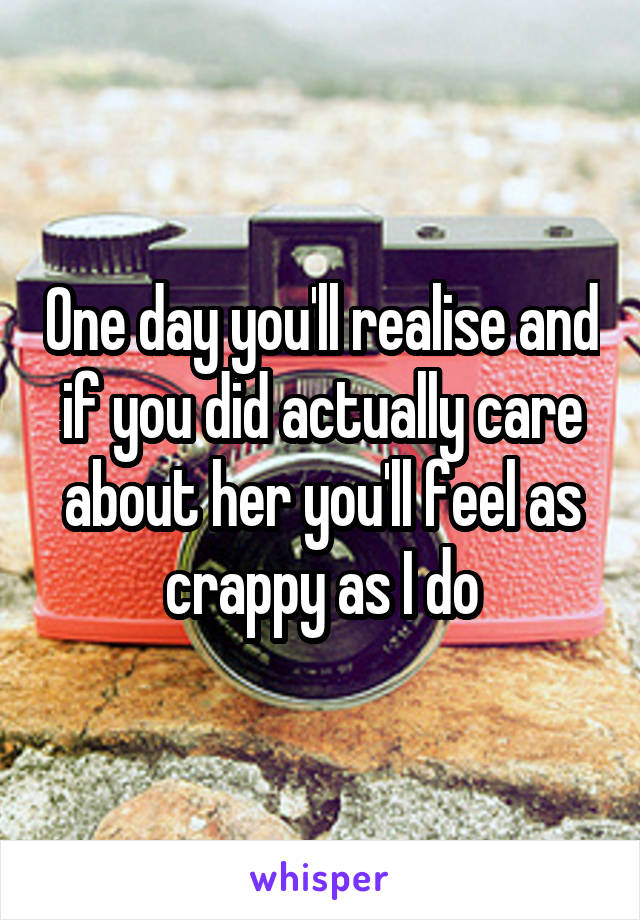 One day you'll realise and if you did actually care about her you'll feel as crappy as I do
