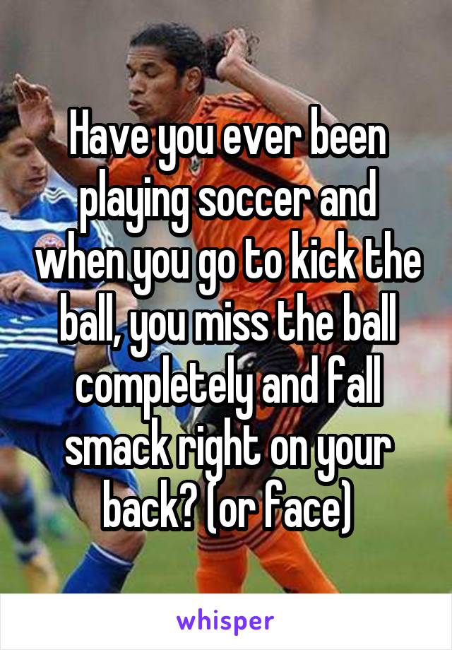 Have you ever been playing soccer and when you go to kick the ball, you miss the ball completely and fall smack right on your back? (or face)