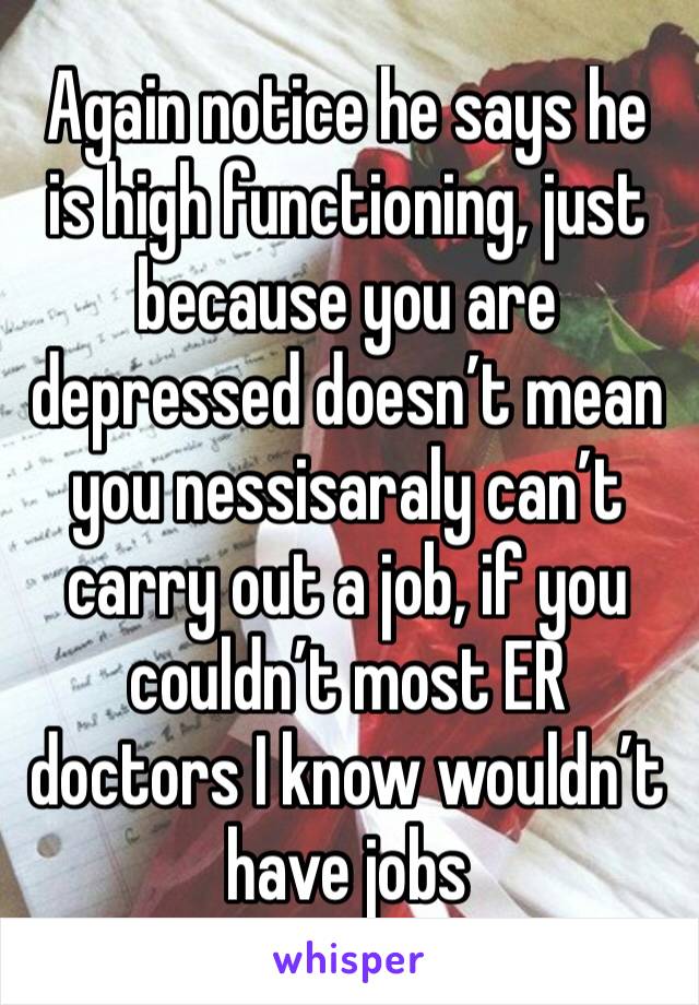 Again notice he says he is high functioning, just because you are depressed doesn’t mean you nessisaraly can’t carry out a job, if you couldn’t most ER doctors I know wouldn’t have jobs