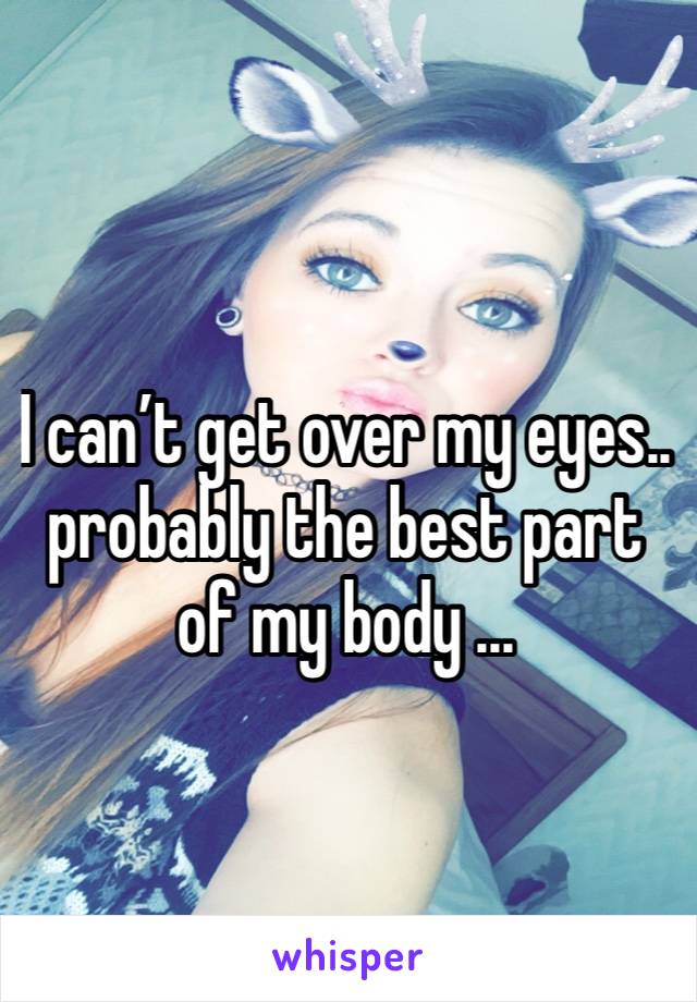 I can’t get over my eyes.. probably the best part of my body ... 
