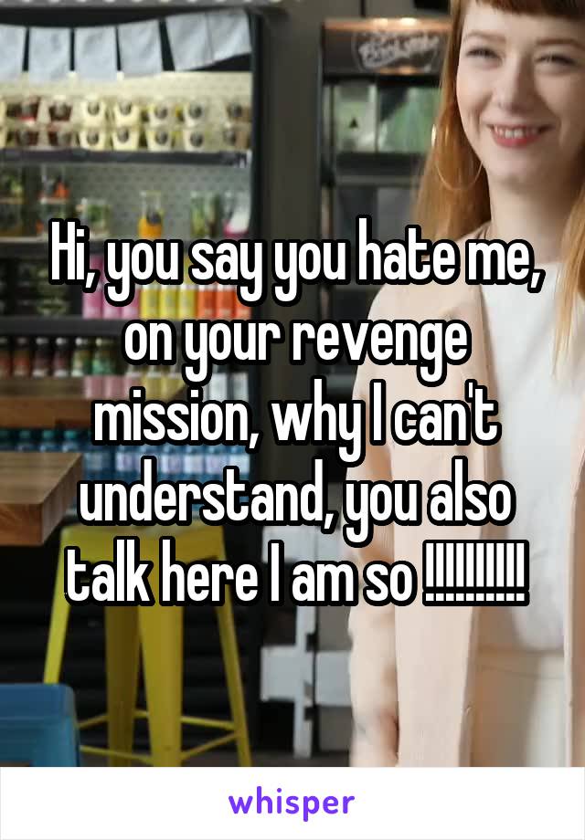 Hi, you say you hate me, on your revenge mission, why I can't understand, you also talk here I am so !!!!!!!!!!