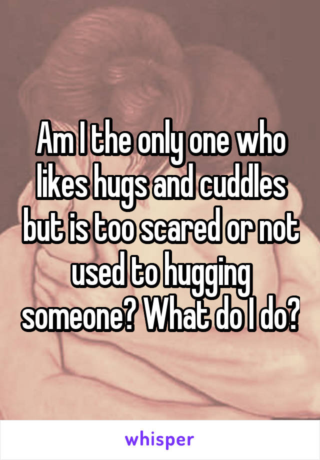 Am I the only one who likes hugs and cuddles but is too scared or not used to hugging someone? What do I do?