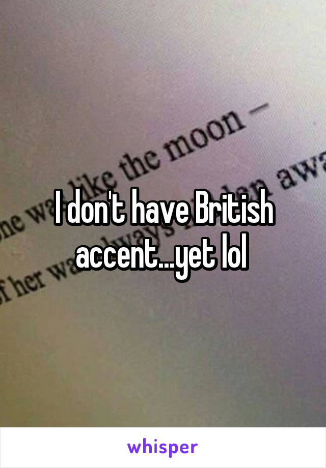 I don't have British accent...yet lol 