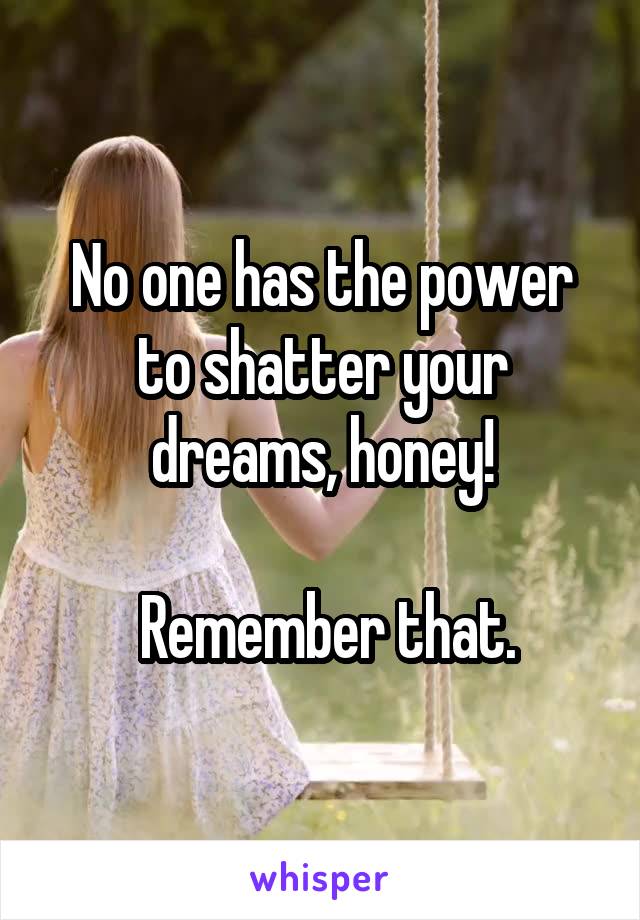 No one has the power to shatter your dreams, honey!

 Remember that.