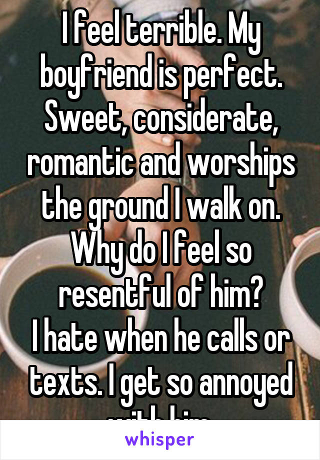 I feel terrible. My boyfriend is perfect.
Sweet, considerate, romantic and worships the ground I walk on.
Why do I feel so resentful of him?
I hate when he calls or texts. I get so annoyed with him.