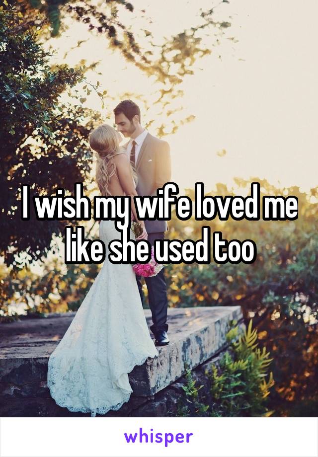 I wish my wife loved me like she used too