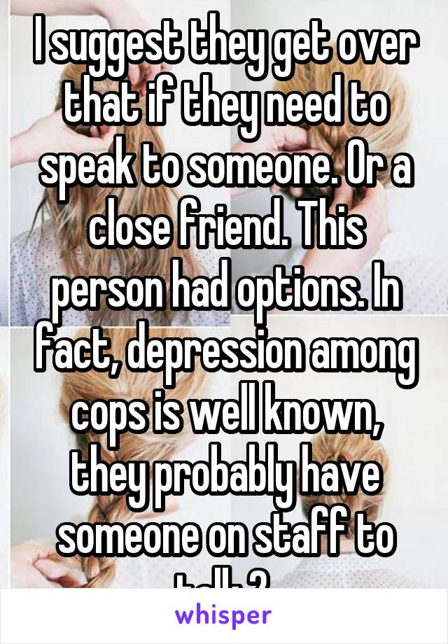 I suggest they get over that if they need to speak to someone. Or a close friend. This person had options. In fact, depression among cops is well known, they probably have someone on staff to talk 2 