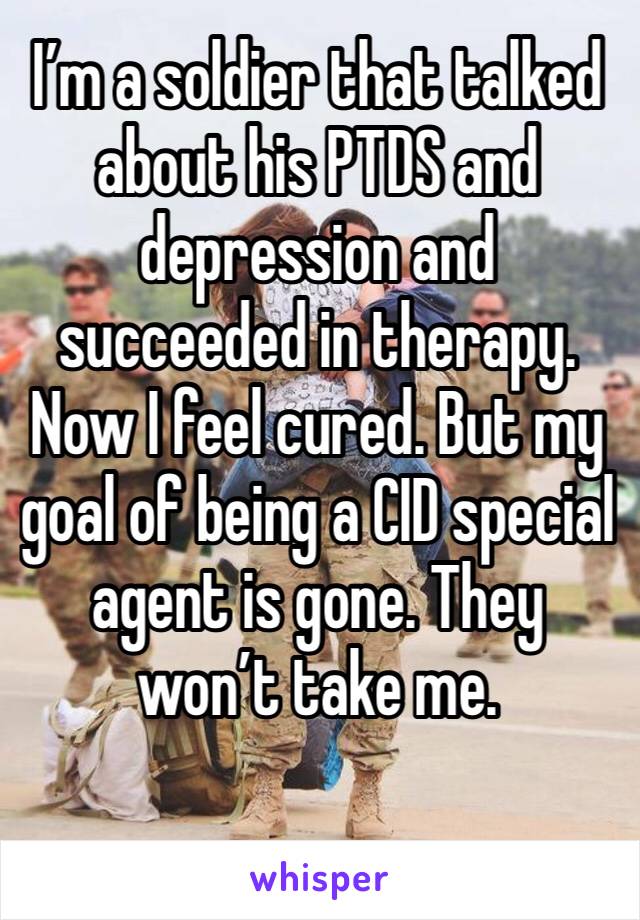 I’m a soldier that talked about his PTDS and depression and succeeded in therapy. Now I feel cured. But my goal of being a CID special agent is gone. They won’t take me. 