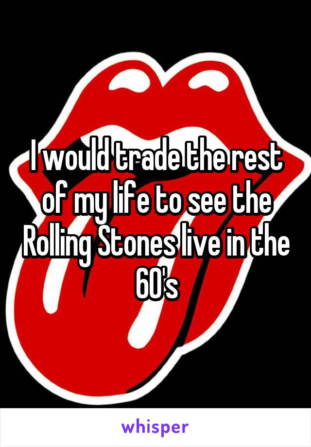 I would trade the rest of my life to see the Rolling Stones live in the 60's
